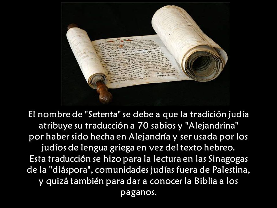 El nombre de Setenta se debe a que la tradición judía atribuye su traducción a 70 sabios y Alejandrina por haber sido hecha en Alejandría y ser usada por los judíos de lengua griega en vez del texto hebreo.