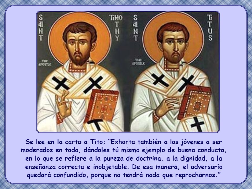 Se lee en la carta a Tito: Exhorta también a los jóvenes a ser moderados en todo, dándoles tú mismo ejemplo de buena conducta, en lo que se refiere a la pureza de doctrina, a la dignidad, a la enseñanza correcta e inobjetable. De esa manera, el adversario quedará confundido, porque no tendrá nada que reprocharnos.