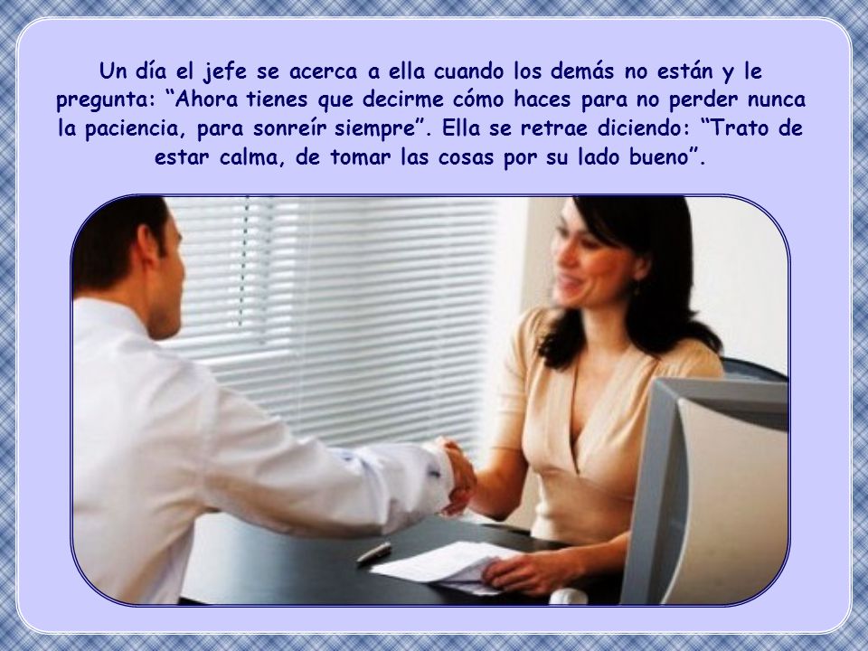 Un día el jefe se acerca a ella cuando los demás no están y le pregunta: Ahora tienes que decirme cómo haces para no perder nunca la paciencia, para sonreír siempre . Ella se retrae diciendo: Trato de estar calma, de tomar las cosas por su lado bueno .