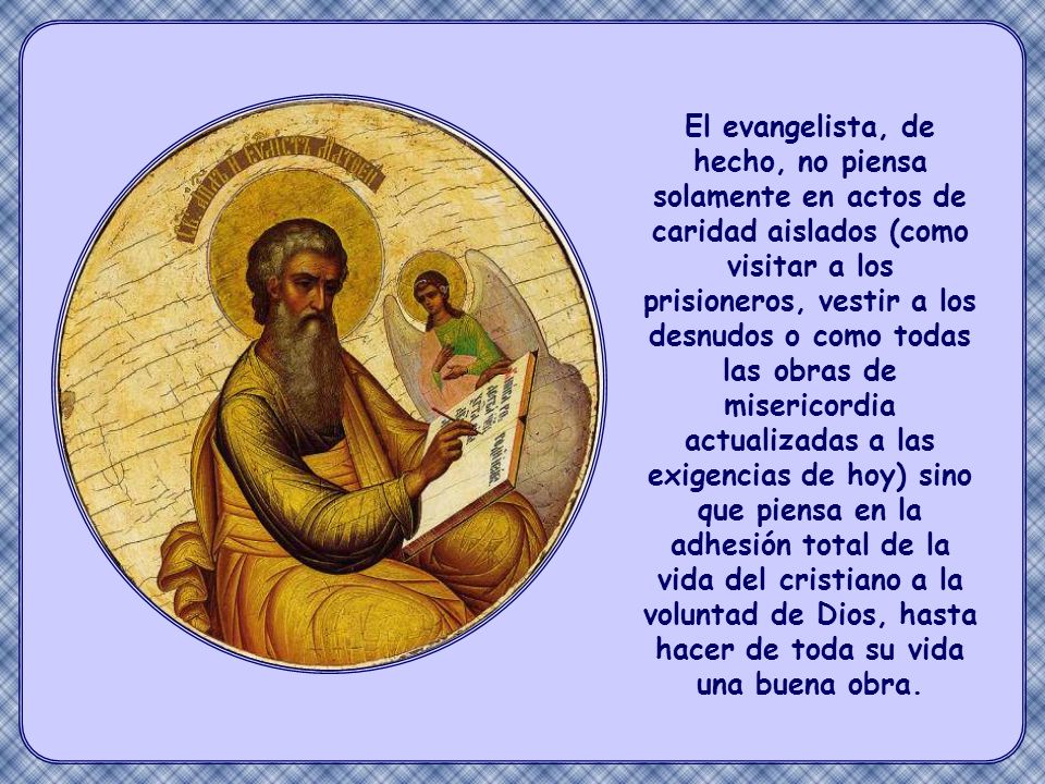 El evangelista, de hecho, no piensa solamente en actos de caridad aislados (como visitar a los prisioneros, vestir a los desnudos o como todas las obras de misericordia actualizadas a las exigencias de hoy) sino que piensa en la adhesión total de la vida del cristiano a la voluntad de Dios, hasta hacer de toda su vida una buena obra.