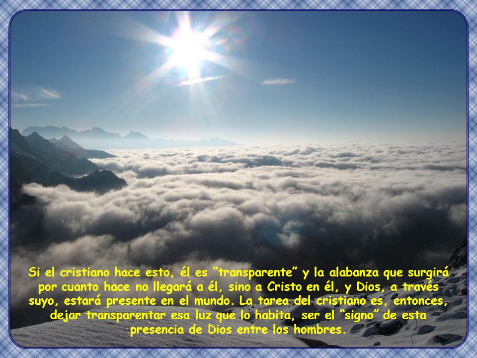 Si el cristiano hace esto, él es transparente y la alabanza que surgirá por cuanto hace no llegará a él, sino a Cristo en él, y Dios, a través suyo, estará presente en el mundo. La tarea del cristiano es, entonces, dejar transparentar esa luz que lo habita, ser el signo de esta presencia de Dios entre los hombres.