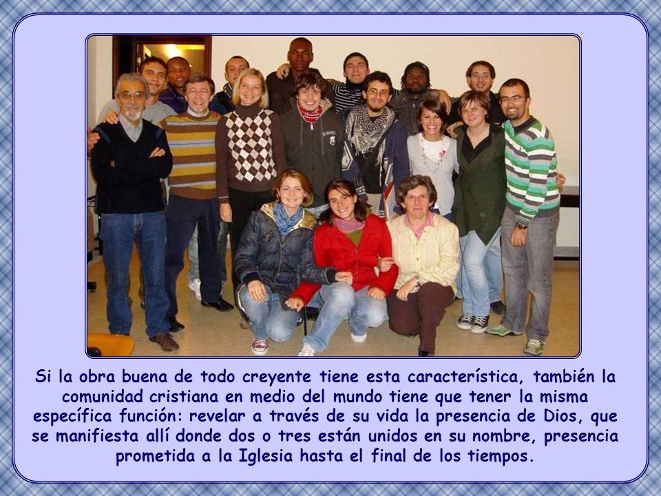 Si la obra buena de todo creyente tiene esta característica, también la comunidad cristiana en medio del mundo tiene que tener la misma específica función: revelar a través de su vida la presencia de Dios, que se manifiesta allí donde dos o tres están unidos en su nombre, presencia prometida a la Iglesia hasta el final de los tiempos.