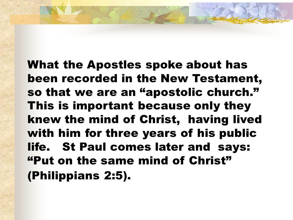 What the Apostles spoke about has been recorded in the New Testament, so that we are an apostolic church. This is important because only they knew the mind of Christ, having lived with him for three years of his public life.