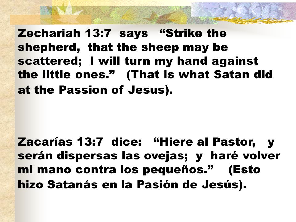 Zechariah 13:7 says Strike the shepherd, that the sheep may be scattered; I will turn my hand against the little ones. (That is what Satan did at the Passion of Jesus).