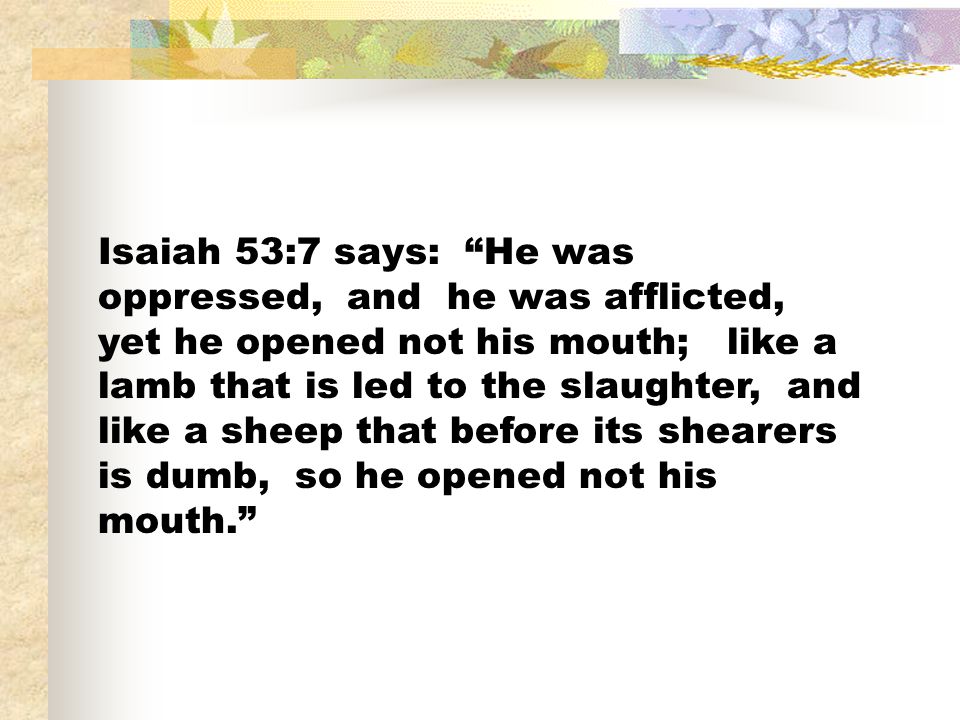 Isaiah 53:7 says: He was oppressed, and he was afflicted, yet he opened not his mouth; like a lamb that is led to the slaughter, and like a sheep that before its shearers is dumb, so he opened not his mouth.