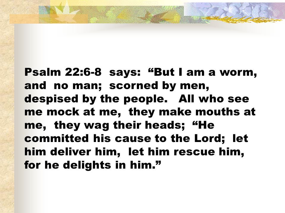 Psalm 22:6-8 says: But I am a worm, and no man; scorned by men, despised by the people.