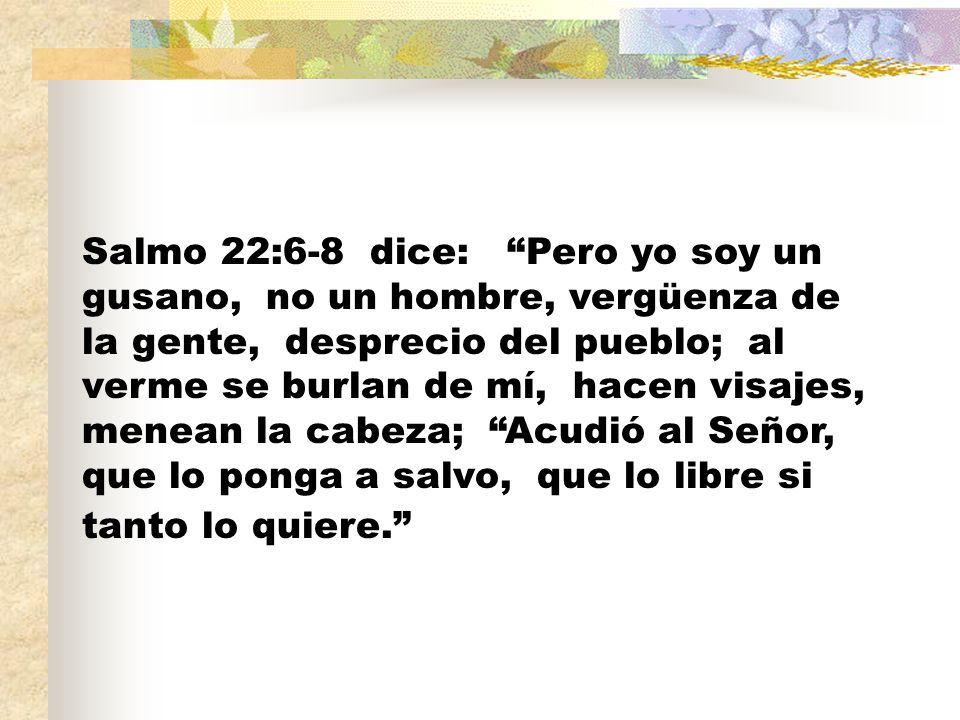 Salmo 22:6-8 dice: Pero yo soy un gusano, no un hombre, vergüenza de la gente, desprecio del pueblo; al verme se burlan de mí, hacen visajes, menean la cabeza; Acudió al Señor, que lo ponga a salvo, que lo libre si tanto lo quiere.
