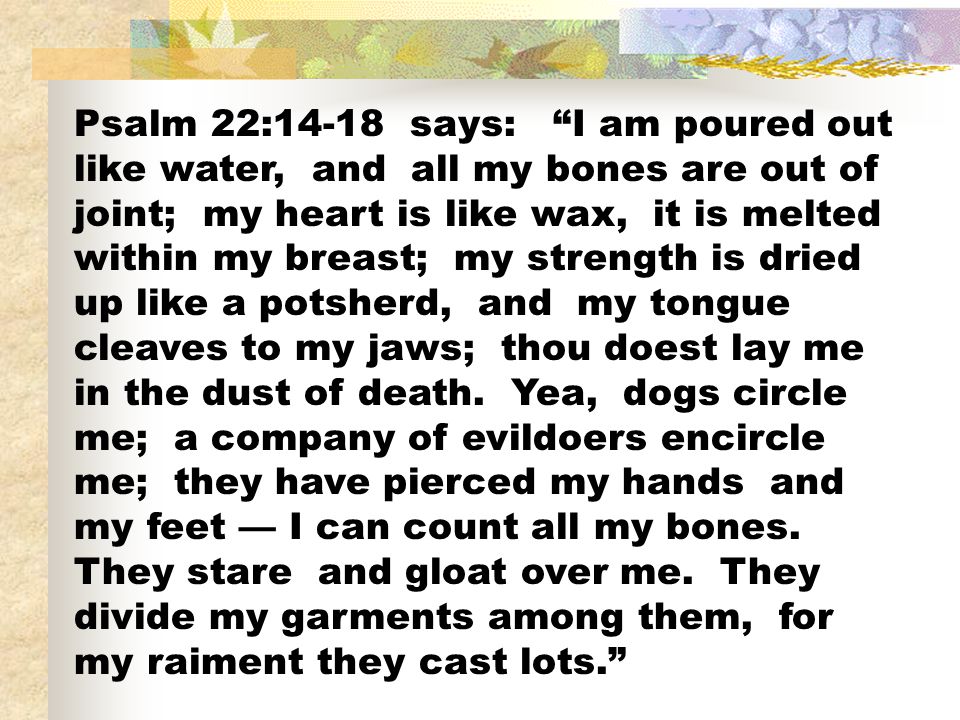 Psalm 22:14-18 says: I am poured out like water, and all my bones are out of joint; my heart is like wax, it is melted within my breast; my strength is dried up like a potsherd, and my tongue cleaves to my jaws; thou doest lay me in the dust of death.