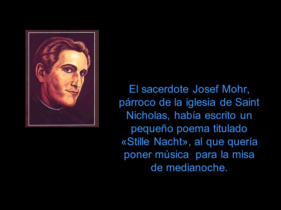 El sacerdote Josef Mohr, párroco de la iglesia de Saint Nicholas, había escrito un pequeño poema titulado «Stille Nacht», al que quería poner música para la misa de medianoche.