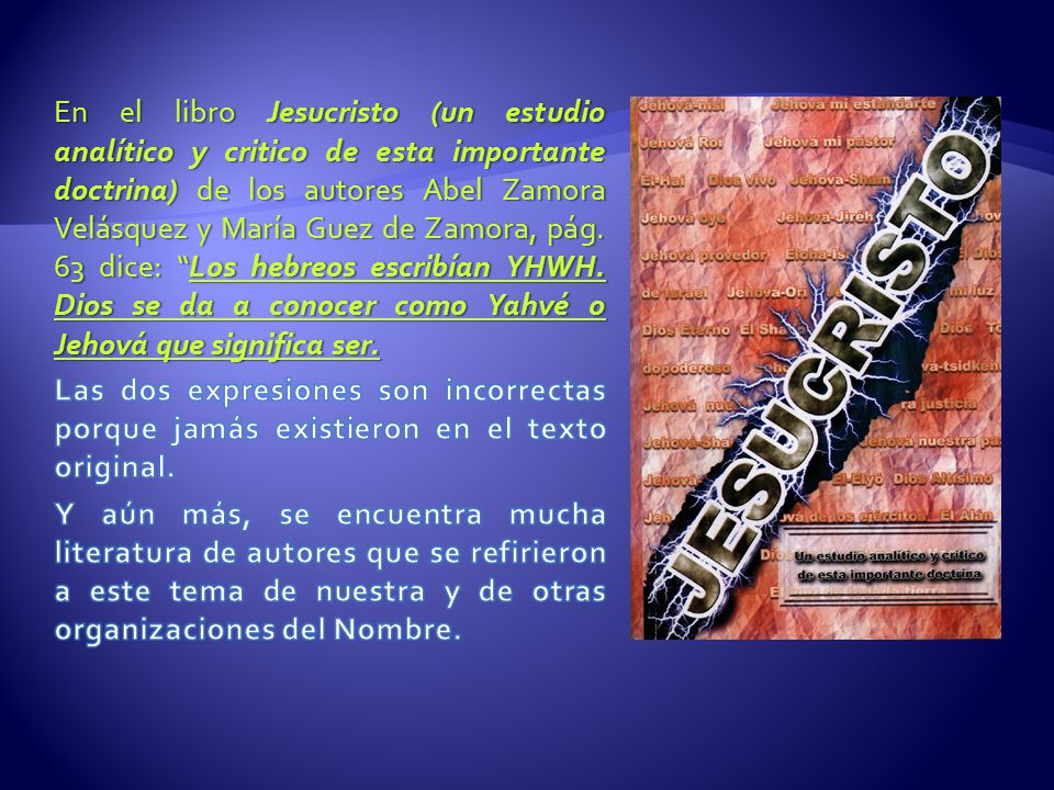 En el libro Jesucristo (un estudio analítico y critico de esta importante doctrina) de los autores Abel Zamora Velásquez y María Guez de Zamora, pág. 63 dice: Los hebreos escribían YHWH. Dios se da a conocer como Yahvé o Jehová que significa ser.