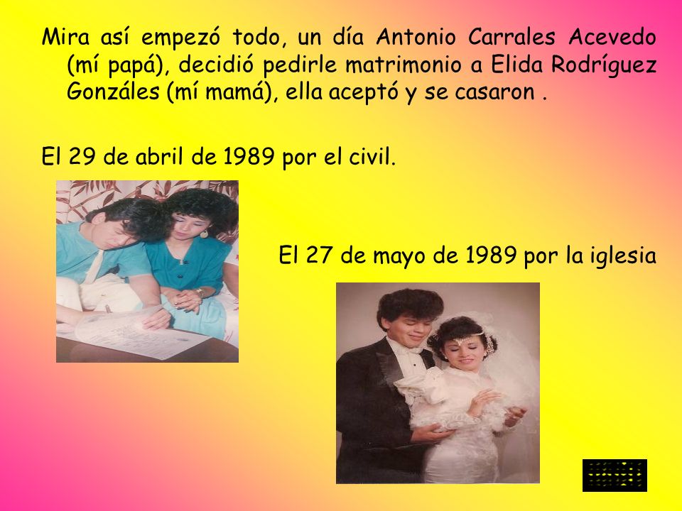 Mira así empezó todo, un día Antonio Carrales Acevedo (mí papá), decidió pedirle matrimonio a Elida Rodríguez Gonzáles (mí mamá), ella aceptó y se casaron .