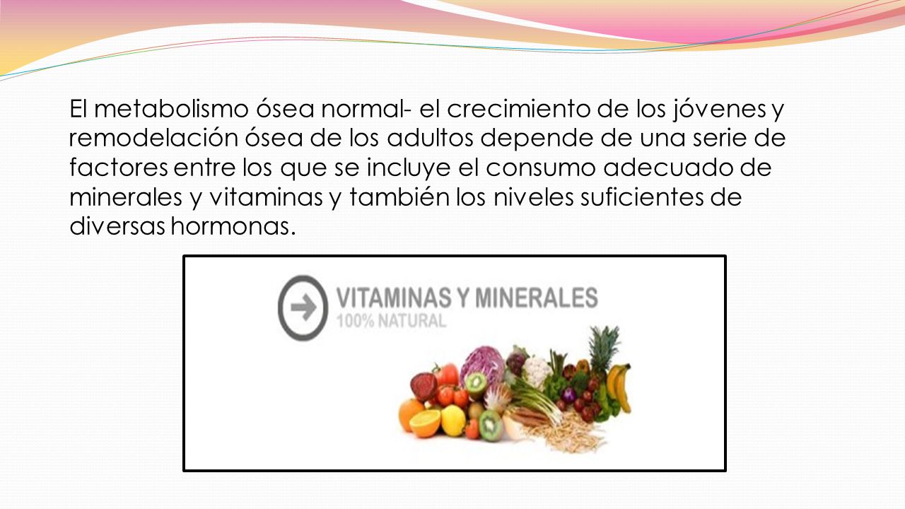 El metabolismo ósea normal- el crecimiento de los jóvenes y remodelación ósea de los adultos depende de una serie de factores entre los que se incluye el consumo adecuado de minerales y vitaminas y también los niveles suficientes de diversas hormonas.