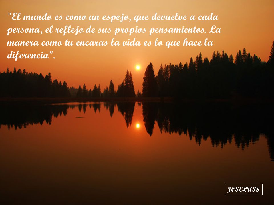 El mundo es como un espejo, que devuelve a cada persona, el reflejo de sus propios pensamientos. La manera como tu encaras la vida es lo que hace la diferencia .