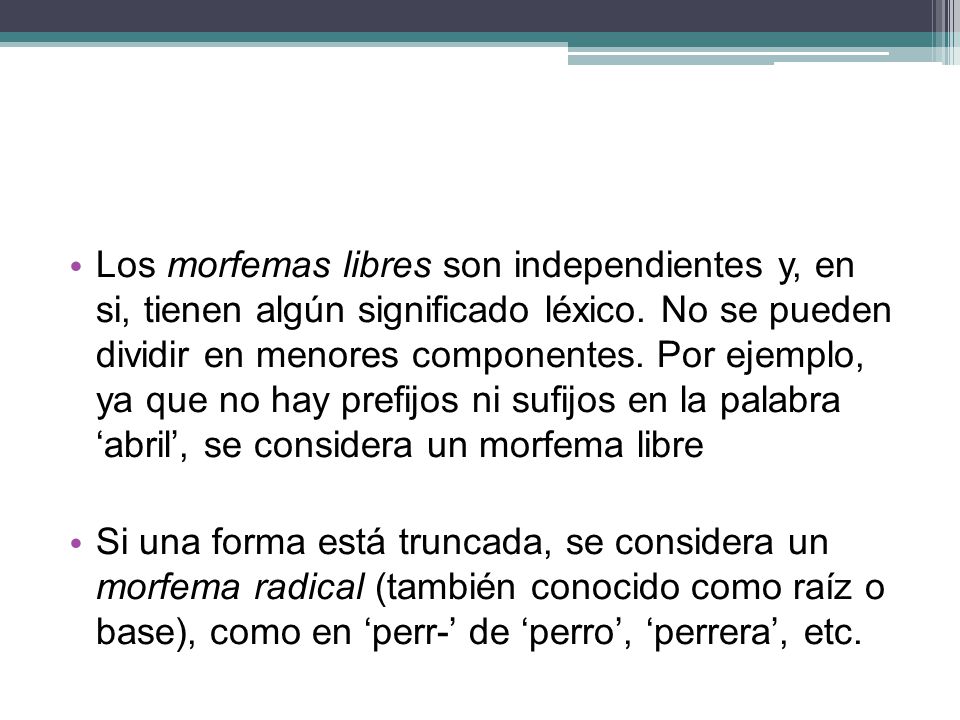Los morfemas libres son independientes y, en si, tienen algún significado léxico. No se pueden dividir en menores componentes. Por ejemplo, ya que no hay prefijos ni sufijos en la palabra ‘abril’, se considera un morfema libre
