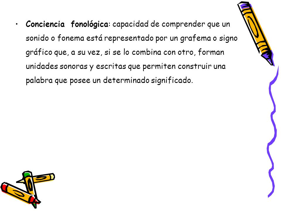 Conciencia fonológica: capacidad de comprender que un sonido o fonema está representado por un grafema o signo gráfico que, a su vez, si se lo combina con otro, forman unidades sonoras y escritas que permiten construir una palabra que posee un determinado significado.