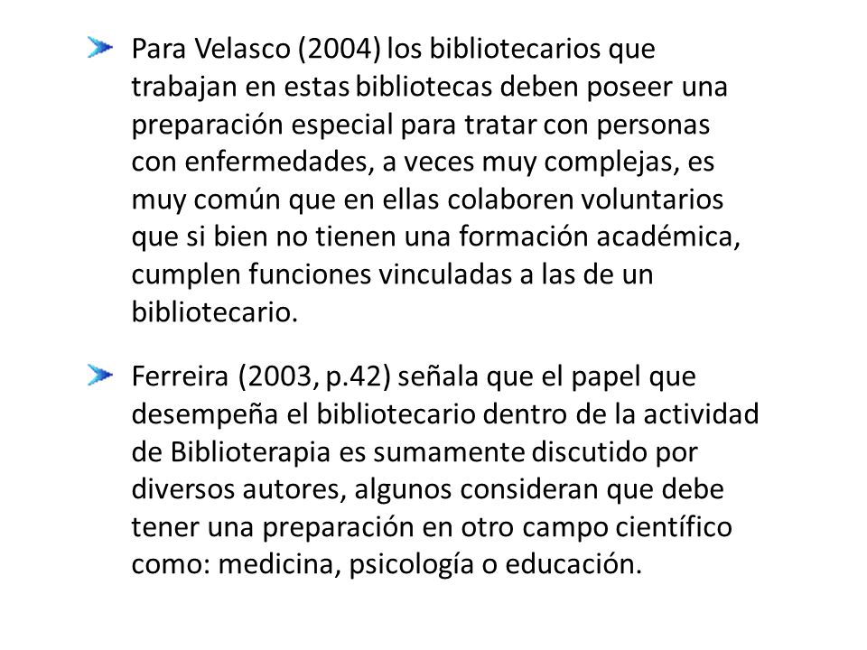 Para Velasco (2004) los bibliotecarios que trabajan en estas bibliotecas deben poseer una preparación especial para tratar con personas con enfermedades, a veces muy complejas, es muy común que en ellas colaboren voluntarios que si bien no tienen una formación académica, cumplen funciones vinculadas a las de un bibliotecario.