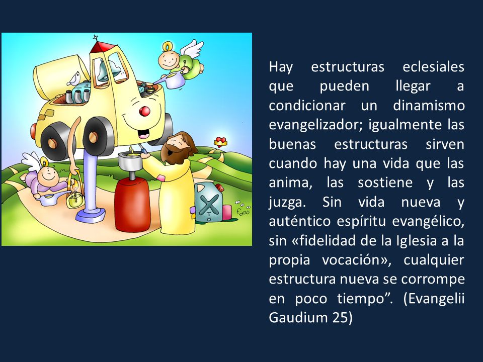 Hay estructuras eclesiales que pueden llegar a condicionar un dinamismo evangelizador; igualmente las buenas estructuras sirven cuando hay una vida que las anima, las sostiene y las juzga.