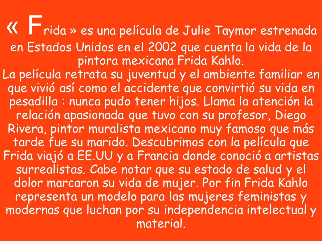 « Frida » es una película de Julie Taymor estrenada en Estados Unidos en el 2002 que cuenta la vida de la pintora mexicana Frida Kahlo.