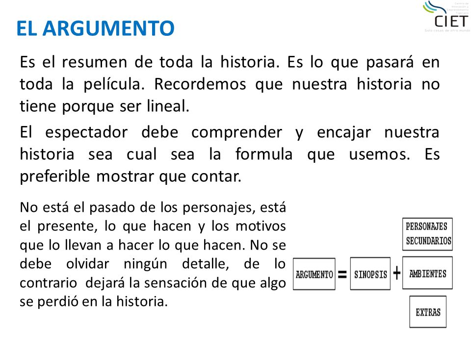 EL ARGUMENTO Es el resumen de toda la historia. Es lo que pasará en toda la película. Recordemos que nuestra historia no tiene porque ser lineal.