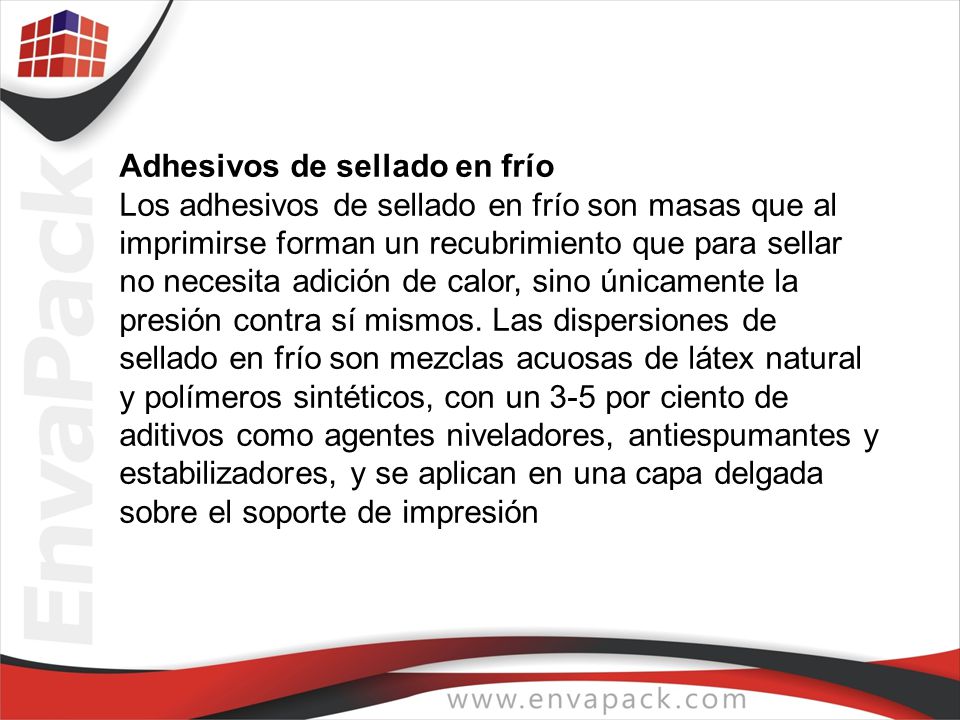 Adhesivos de sellado en frío Los adhesivos de sellado en frío son masas que al imprimirse forman un recubrimiento que para sellar no necesita adición de calor, sino únicamente la presión contra sí mismos.