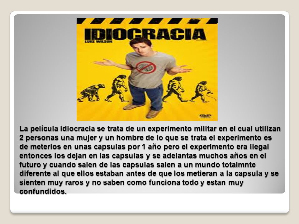 La película idiocracia se trata de un experimento militar en el cual utilizan 2 personas una mujer y un hombre de lo que se trata el experimento es de meterlos en unas capsulas por 1 año pero el experimento era ilegal entonces los dejan en las capsulas y se adelantas muchos años en el futuro y cuando salen de las capsulas salen a un mundo totalmnte diferente al que ellos estaban antes de que los metieran a la capsula y se sienten muy raros y no saben como funciona todo y estan muy confundidos.
