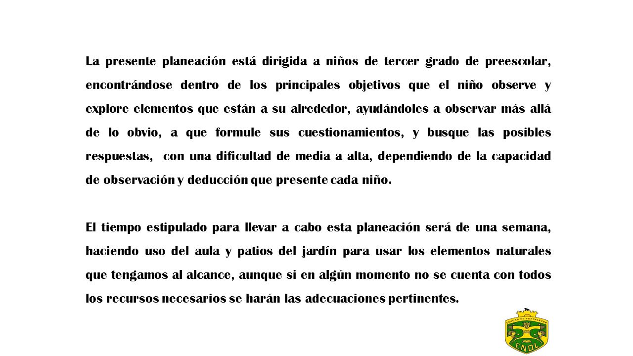 La presente planeación está dirigida a niños de tercer grado de preescolar, encontrándose dentro de los principales objetivos que el niño observe y explore elementos que están a su alrededor, ayudándoles a observar más allá de lo obvio, a que formule sus cuestionamientos, y busque las posibles respuestas, con una dificultad de media a alta, dependiendo de la capacidad de observación y deducción que presente cada niño.