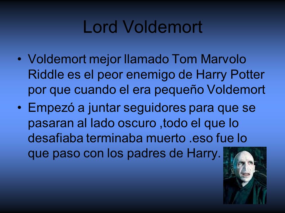 Lord Voldemort Voldemort mejor llamado Tom Marvolo Riddle es el peor enemigo de Harry Potter por que cuando el era pequeño Voldemort.