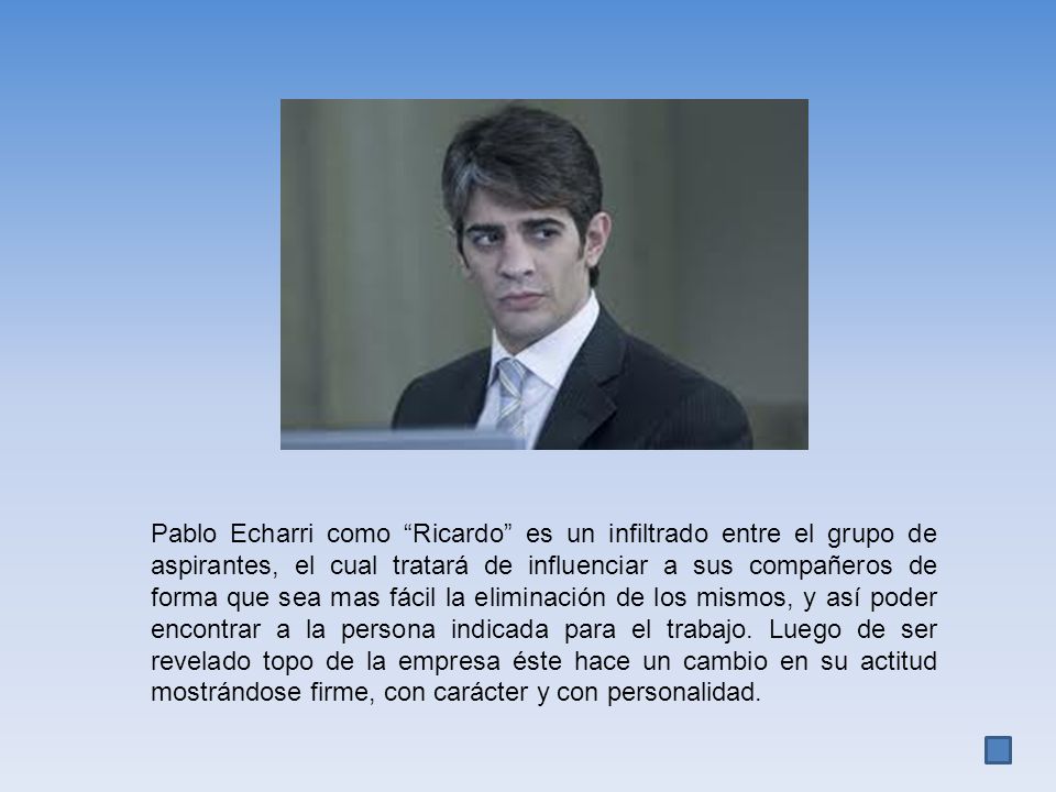 Pablo Echarri como Ricardo es un infiltrado entre el grupo de aspirantes, el cual tratará de influenciar a sus compañeros de forma que sea mas fácil la eliminación de los mismos, y así poder encontrar a la persona indicada para el trabajo.