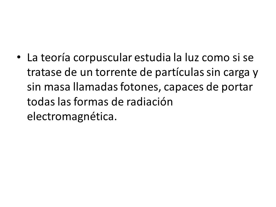 La teoría corpuscular estudia la luz como si se tratase de un torrente de partículas sin carga y sin masa llamadas fotones, capaces de portar todas las formas de radiación electromagnética.