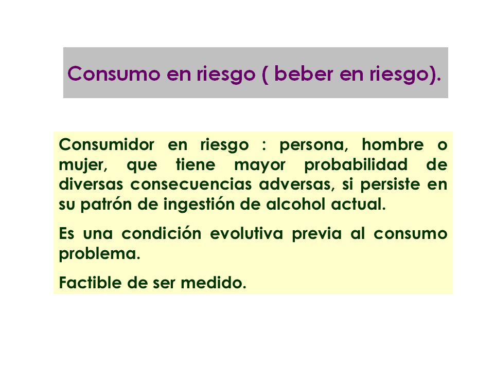 Consumidor en riesgo : persona, hombre o mujer, que tiene mayor probabilidad de diversas consecuencias adversas, si persiste en su patrón de ingestión de alcohol actual.