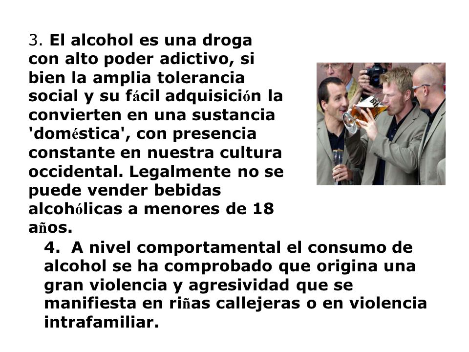 3. El alcohol es una droga con alto poder adictivo, si bien la amplia tolerancia social y su fácil adquisición la convierten en una sustancia doméstica , con presencia constante en nuestra cultura occidental. Legalmente no se puede vender bebidas alcohólicas a menores de 18 años.