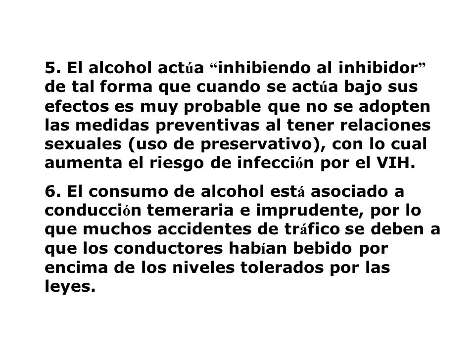 5. El alcohol actúa inhibiendo al inhibidor de tal forma que cuando se actúa bajo sus efectos es muy probable que no se adopten las medidas preventivas al tener relaciones sexuales (uso de preservativo), con lo cual aumenta el riesgo de infección por el VIH.
