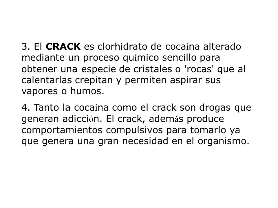 3. El CRACK es clorhidrato de cocaína alterado mediante un proceso químico sencillo para obtener una especie de cristales o rocas que al calentarlas crepitan y permiten aspirar sus vapores o humos.