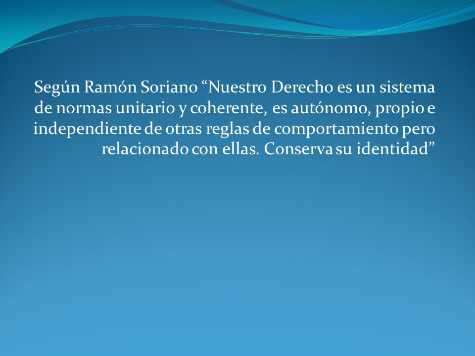 Según Ramón Soriano Nuestro Derecho es un sistema de normas unitario y coherente, es autónomo, propio e independiente de otras reglas de comportamiento pero relacionado con ellas.