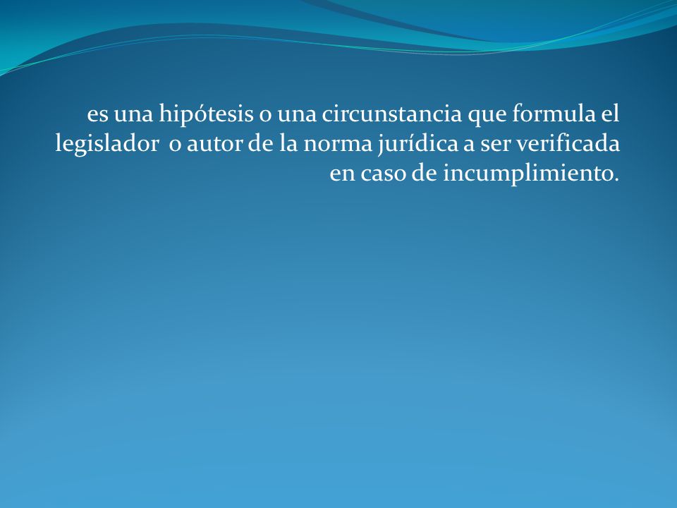 es una hipótesis o una circunstancia que formula el legislador o autor de la norma jurídica a ser verificada en caso de incumplimiento.