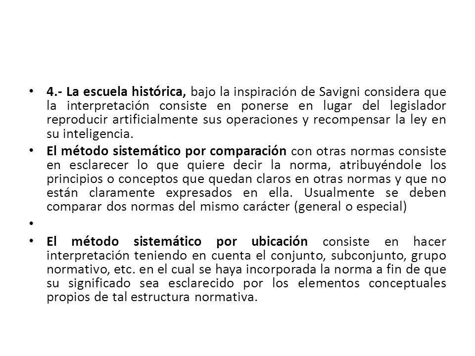4.- La escuela histórica, bajo la inspiración de Savigni considera que la interpretación consiste en ponerse en lugar del legislador reproducir artificialmente sus operaciones y recompensar la ley en su inteligencia.