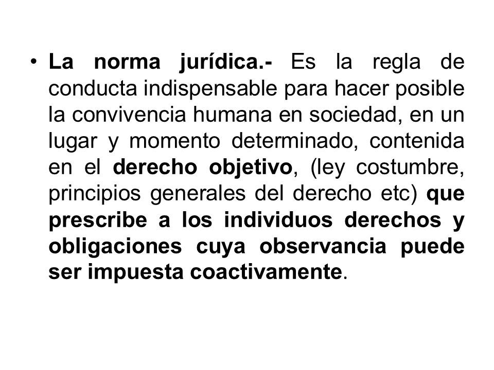 La norma jurídica.- Es la regla de conducta indispensable para hacer posible la convivencia humana en sociedad, en un lugar y momento determinado, contenida en el derecho objetivo, (ley costumbre, principios generales del derecho etc) que prescribe a los individuos derechos y obligaciones cuya observancia puede ser impuesta coactivamente.