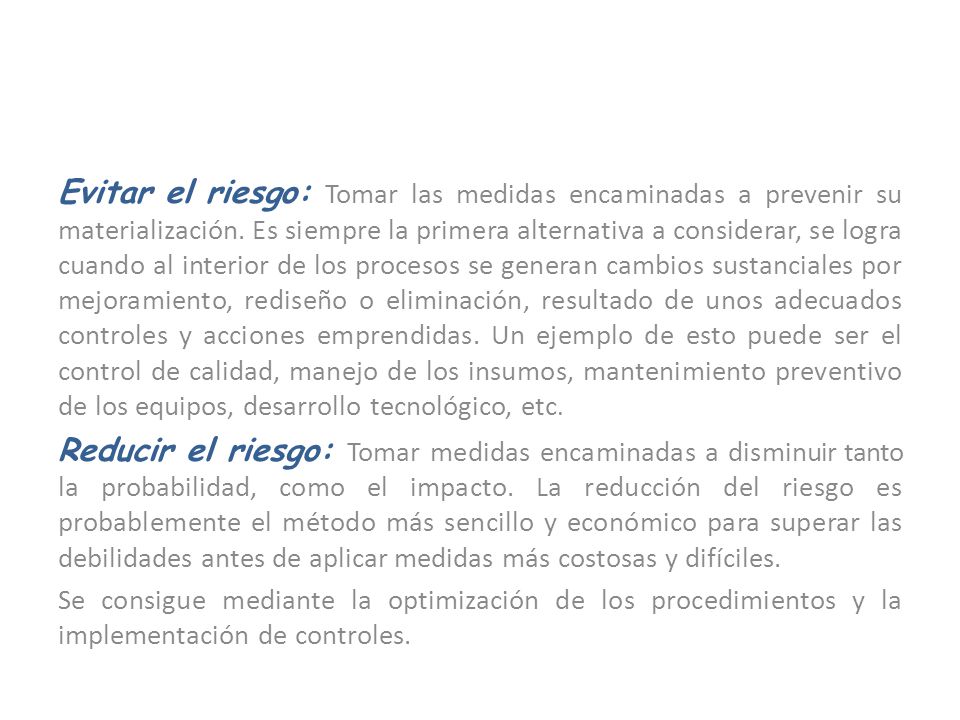 Evitar el riesgo: Tomar las medidas encaminadas a prevenir su materialización. Es siempre la primera alternativa a considerar, se logra cuando al interior de los procesos se generan cambios sustanciales por mejoramiento, rediseño o eliminación, resultado de unos adecuados controles y acciones emprendidas. Un ejemplo de esto puede ser el control de calidad, manejo de los insumos, mantenimiento preventivo de los equipos, desarrollo tecnológico, etc.