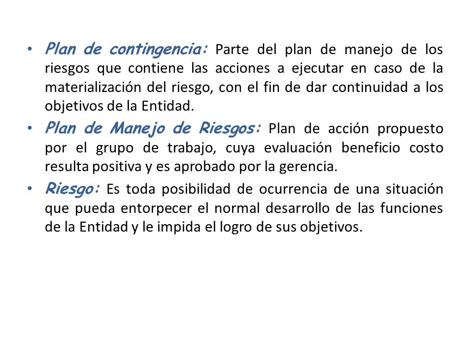 Plan de contingencia: Parte del plan de manejo de los riesgos que contiene las acciones a ejecutar en caso de la materialización del riesgo, con el fin de dar continuidad a los objetivos de la Entidad.