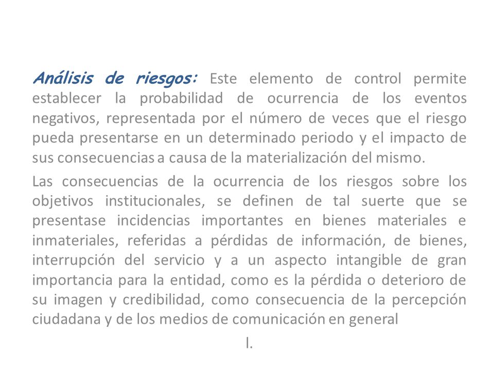 Análisis de riesgos: Este elemento de control permite establecer la probabilidad de ocurrencia de los eventos negativos, representada por el número de veces que el riesgo pueda presentarse en un determinado periodo y el impacto de sus consecuencias a causa de la materialización del mismo.