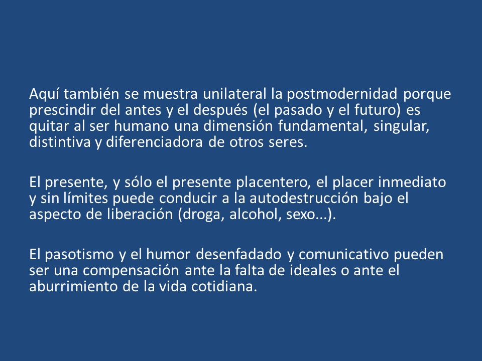 Aquí también se muestra unilateral la postmodernidad porque prescindir del antes y el después (el pasado y el futuro) es quitar al ser humano una dimensión fundamental, singular, distintiva y diferenciadora de otros seres.