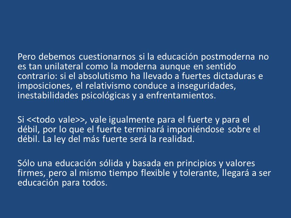 Pero debemos cuestionarnos si la educación postmoderna no es tan unilateral como la moderna aunque en sentido contrario: si el absolutismo ha llevado a fuertes dictaduras e imposiciones, el relativismo conduce a inseguridades, inestabilidades psicológicas y a enfrentamientos.