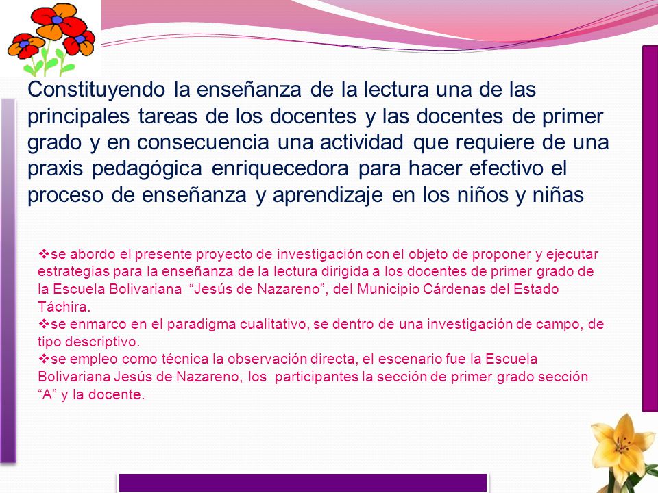 Constituyendo la enseñanza de la lectura una de las principales tareas de los docentes y las docentes de primer grado y en consecuencia una actividad que requiere de una praxis pedagógica enriquecedora para hacer efectivo el proceso de enseñanza y aprendizaje en los niños y niñas