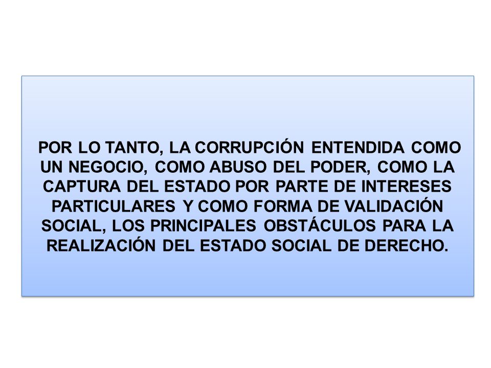 POR LO TANTO, LA CORRUPCIÓN ENTENDIDA COMO UN NEGOCIO, COMO ABUSO DEL PODER, COMO LA CAPTURA DEL ESTADO POR PARTE DE INTERESES PARTICULARES Y COMO FORMA DE VALIDACIÓN SOCIAL, LOS PRINCIPALES OBSTÁCULOS PARA LA REALIZACIÓN DEL ESTADO SOCIAL DE DERECHO.