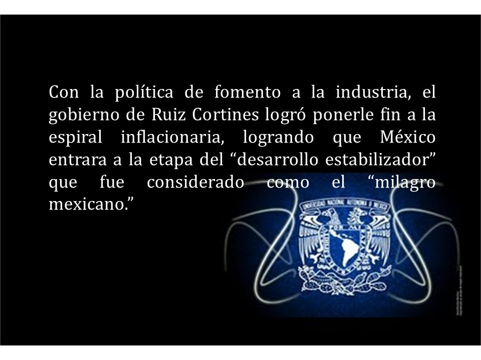 Con la política de fomento a la industria, el gobierno de Ruiz Cortines logró ponerle fin a la espiral inflacionaria, logrando que México entrara a la etapa del desarrollo estabilizador que fue considerado como el milagro mexicano.