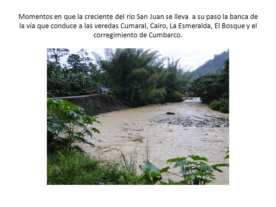 Momentos en que la creciente del río San Juan se lleva a su paso la banca de la vía que conduce a las veredas Cumaral, Cairo, La Esmeralda, El Bosque y el corregimiento de Cumbarco.