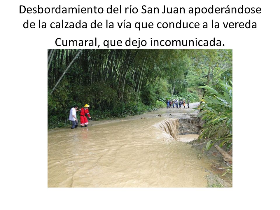 Desbordamiento del río San Juan apoderándose de la calzada de la vía que conduce a la vereda Cumaral, que dejo incomunicada.