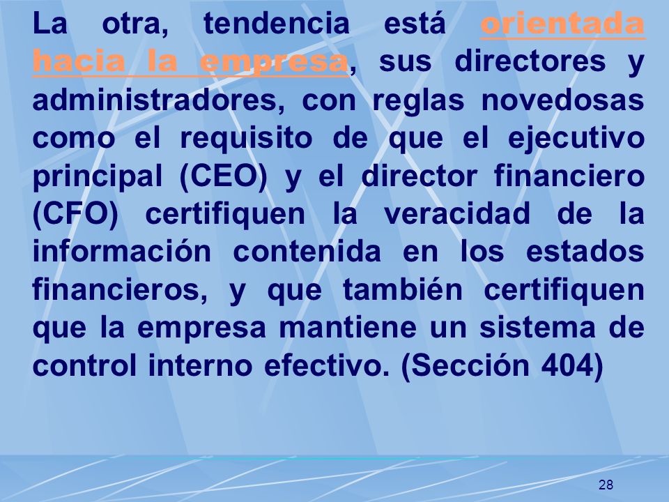 La otra, tendencia está orientada hacia la empresa, sus directores y administradores, con reglas novedosas como el requisito de que el ejecutivo principal (CEO) y el director financiero (CFO) certifiquen la veracidad de la información contenida en los estados financieros, y que también certifiquen que la empresa mantiene un sistema de control interno efectivo.