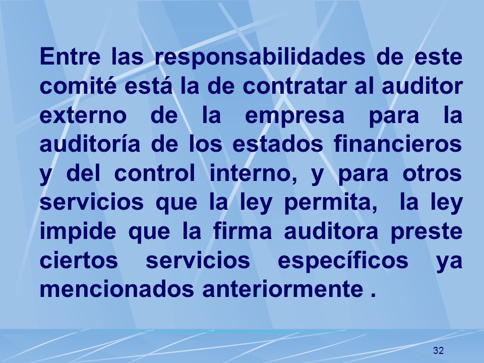 Entre las responsabilidades de este comité está la de contratar al auditor externo de la empresa para la auditoría de los estados financieros y del control interno, y para otros servicios que la ley permita, la ley impide que la firma auditora preste ciertos servicios específicos ya mencionados anteriormente .