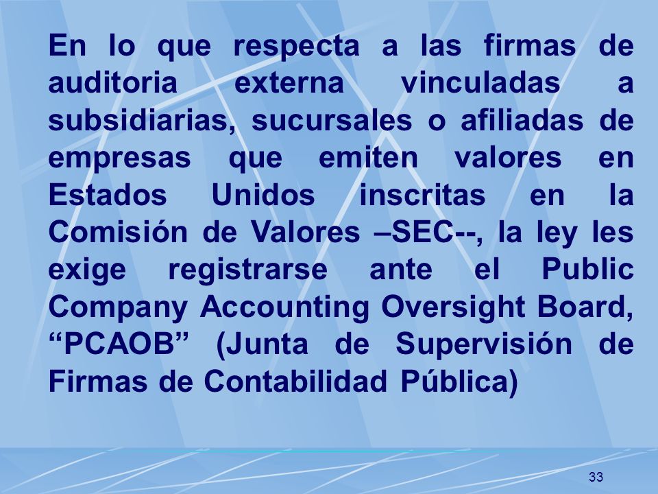 En lo que respecta a las firmas de auditoria externa vinculadas a subsidiarias, sucursales o afiliadas de empresas que emiten valores en Estados Unidos inscritas en la Comisión de Valores –SEC--, la ley les exige registrarse ante el Public Company Accounting Oversight Board, PCAOB (Junta de Supervisión de Firmas de Contabilidad Pública)